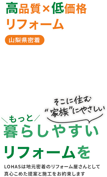 高品質✖️低価格リフォーム 山梨県密着 そこに住む「家族」にやさしい もっと暮らしやすいリフォームを LOHASは地元密着のリフォーム屋さんとして真心こめた提案と施工をお約束します